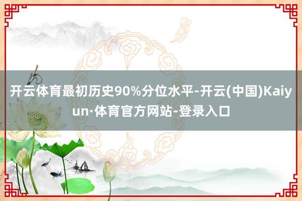 开云体育最初历史90%分位水平-开云(中国)Kaiyun·体育官方网站-登录入口