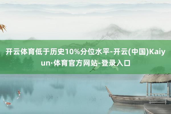 开云体育低于历史10%分位水平-开云(中国)Kaiyun·体育官方网站-登录入口