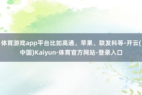 体育游戏app平台比如高通、苹果、联发科等-开云(中国)Kaiyun·体育官方网站-登录入口