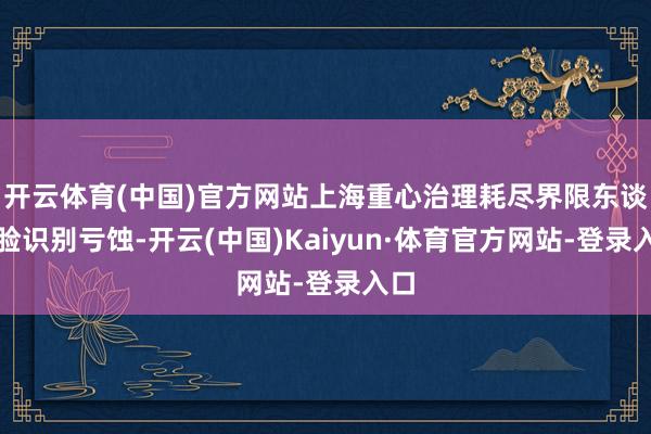 开云体育(中国)官方网站上海重心治理耗尽界限东谈主脸识别亏蚀-开云(中国)Kaiyun·体育官方网站-登录入口