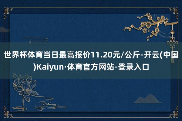 世界杯体育当日最高报价11.20元/公斤-开云(中国)Kaiyun·体育官方网站-登录入口