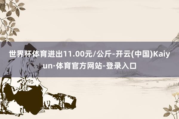 世界杯体育进出11.00元/公斤-开云(中国)Kaiyun·体育官方网站-登录入口