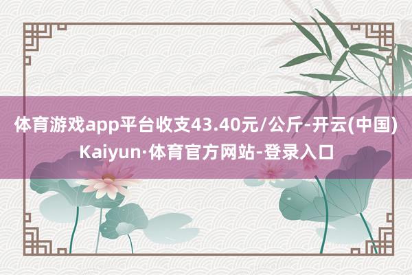 体育游戏app平台收支43.40元/公斤-开云(中国)Kaiyun·体育官方网站-登录入口