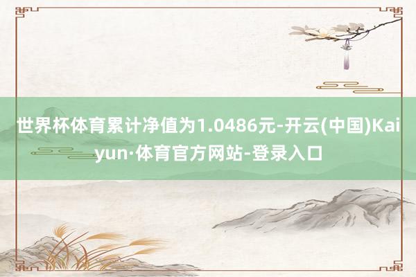 世界杯体育累计净值为1.0486元-开云(中国)Kaiyun·体育官方网站-登录入口