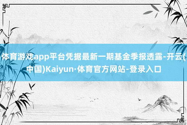 体育游戏app平台凭据最新一期基金季报透露-开云(中国)Kaiyun·体育官方网站-登录入口