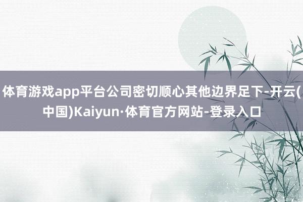 体育游戏app平台公司密切顺心其他边界足下-开云(中国)Kaiyun·体育官方网站-登录入口
