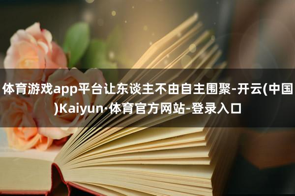 体育游戏app平台让东谈主不由自主围聚-开云(中国)Kaiyun·体育官方网站-登录入口