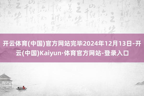 开云体育(中国)官方网站完毕2024年12月13日-开云(中国)Kaiyun·体育官方网站-登录入口