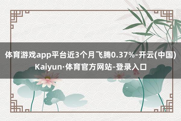 体育游戏app平台近3个月飞腾0.37%-开云(中国)Kaiyun·体育官方网站-登录入口