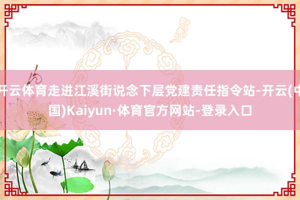 开云体育走进江溪街说念下层党建责任指令站-开云(中国)Kaiyun·体育官方网站-登录入口