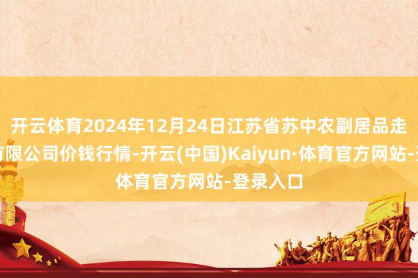 开云体育2024年12月24日江苏省苏中农副居品走动中心有限公司价钱行情-开云(中国)Kaiyun·体育官方网站-登录入口