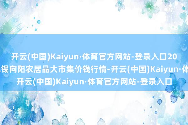 开云(中国)Kaiyun·体育官方网站-登录入口2024年12月24日江苏无锡向阳农居品大市集价钱行情-开云(中国)Kaiyun·体育官方网站-登录入口