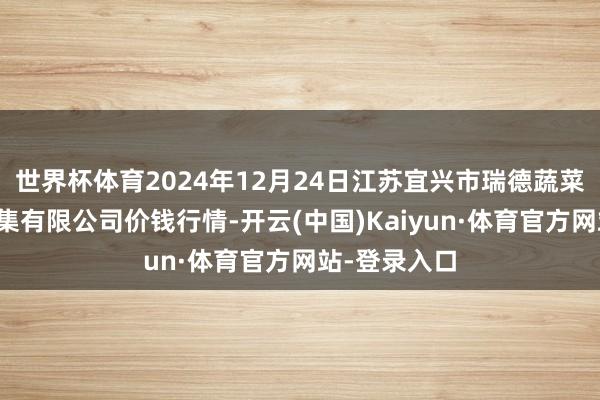 世界杯体育2024年12月24日江苏宜兴市瑞德蔬菜果品批发市集有限公司价钱行情-开云(中国)Kaiyun·体育官方网站-登录入口