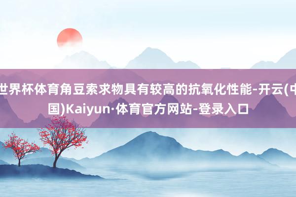 世界杯体育角豆索求物具有较高的抗氧化性能-开云(中国)Kaiyun·体育官方网站-登录入口