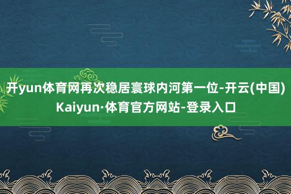 开yun体育网再次稳居寰球内河第一位-开云(中国)Kaiyun·体育官方网站-登录入口