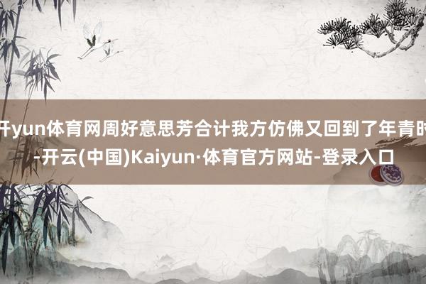 开yun体育网周好意思芳合计我方仿佛又回到了年青时-开云(中国)Kaiyun·体育官方网站-登录入口