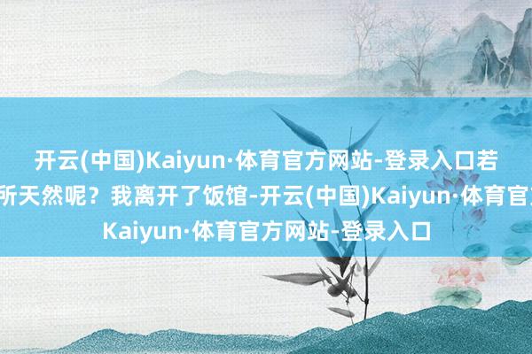 开云(中国)Kaiyun·体育官方网站-登录入口若何能把无耻当理所天然呢？我离开了饭馆-开云(中国)Kaiyun·体育官方网站-登录入口