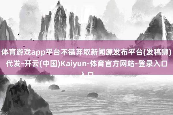 体育游戏app平台不错弃取新闻源发布平台(发稿狮)代发-开云(中国)Kaiyun·体育官方网站-登录入口