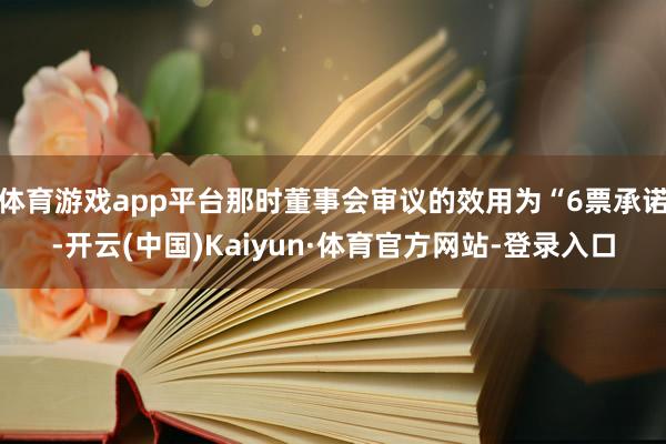 体育游戏app平台那时董事会审议的效用为“6票承诺-开云(中国)Kaiyun·体育官方网站-登录入口