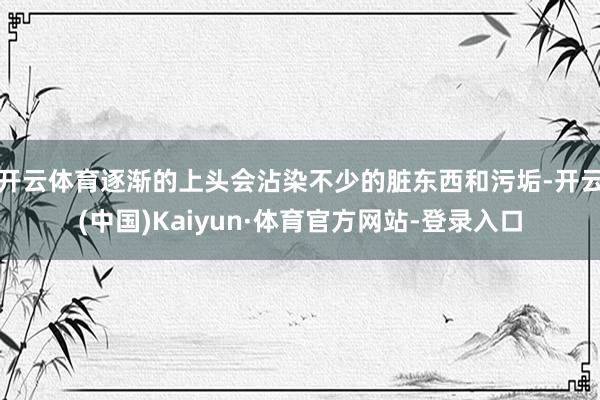 开云体育逐渐的上头会沾染不少的脏东西和污垢-开云(中国)Kaiyun·体育官方网站-登录入口