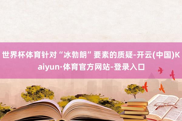 世界杯体育针对“冰勃朗”要素的质疑-开云(中国)Kaiyun·体育官方网站-登录入口