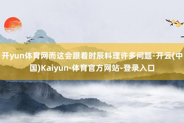 开yun体育网而这会跟着时辰料理许多问题-开云(中国)Kaiyun·体育官方网站-登录入口