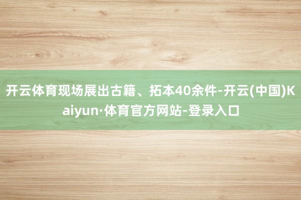 开云体育现场展出古籍、拓本40余件-开云(中国)Kaiyun·体育官方网站-登录入口