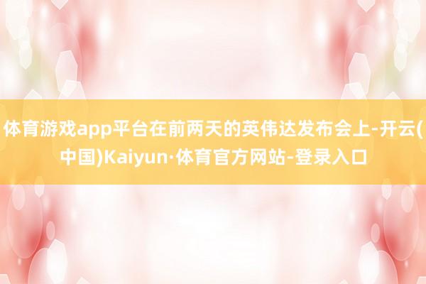 体育游戏app平台在前两天的英伟达发布会上-开云(中国)Kaiyun·体育官方网站-登录入口