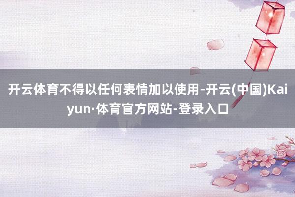 开云体育不得以任何表情加以使用-开云(中国)Kaiyun·体育官方网站-登录入口