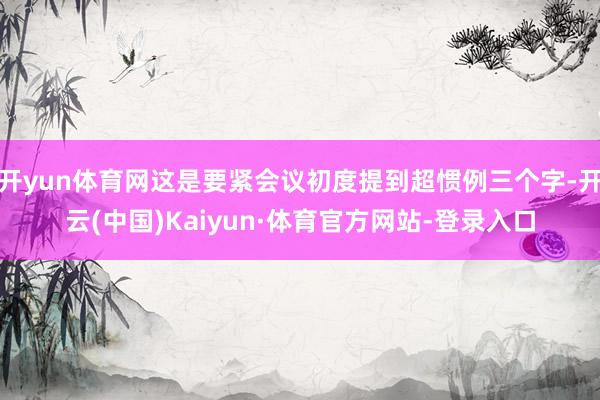 开yun体育网这是要紧会议初度提到超惯例三个字-开云(中国)Kaiyun·体育官方网站-登录入口