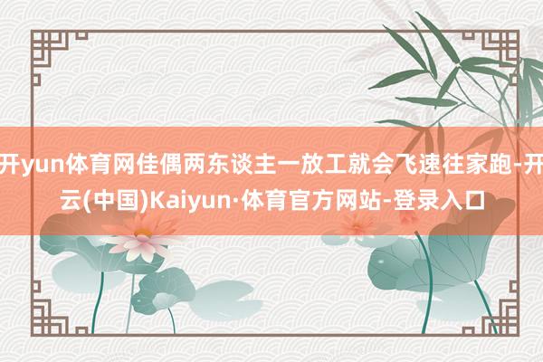 开yun体育网佳偶两东谈主一放工就会飞速往家跑-开云(中国)Kaiyun·体育官方网站-登录入口