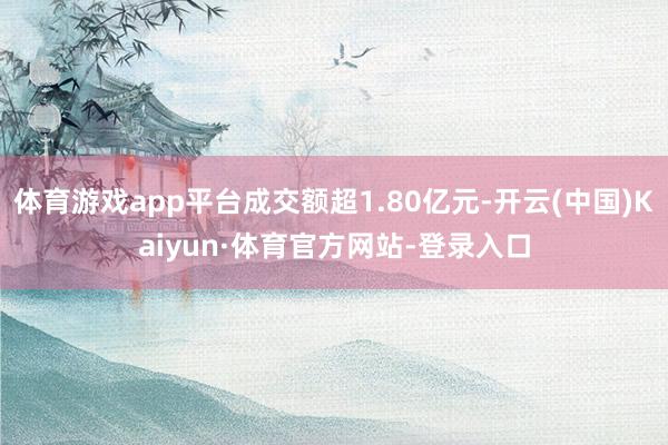 体育游戏app平台成交额超1.80亿元-开云(中国)Kaiyun·体育官方网站-登录入口