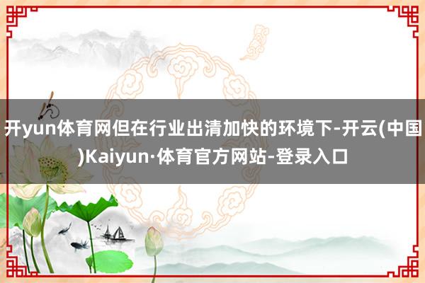 开yun体育网但在行业出清加快的环境下-开云(中国)Kaiyun·体育官方网站-登录入口