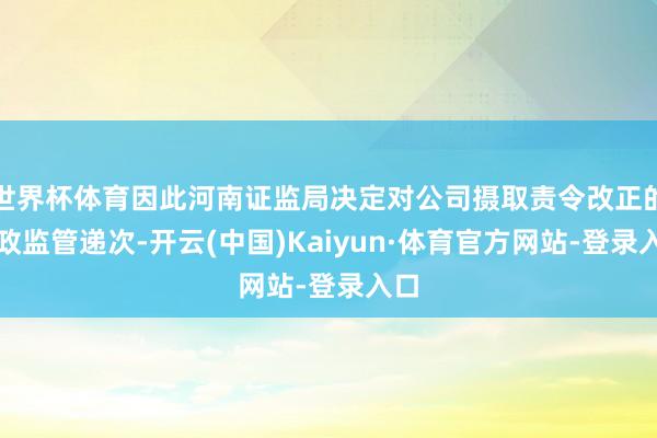 世界杯体育因此河南证监局决定对公司摄取责令改正的行政监管递次-开云(中国)Kaiyun·体育官方网站-登录入口