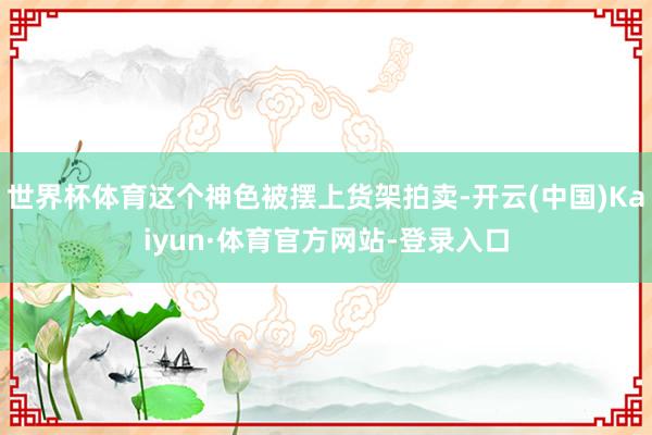 世界杯体育这个神色被摆上货架拍卖-开云(中国)Kaiyun·体育官方网站-登录入口