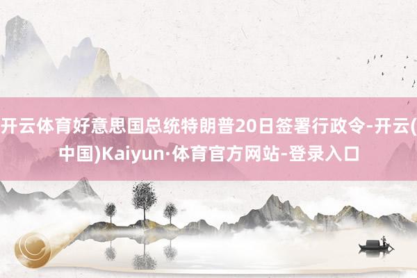 开云体育好意思国总统特朗普20日签署行政令-开云(中国)Kaiyun·体育官方网站-登录入口