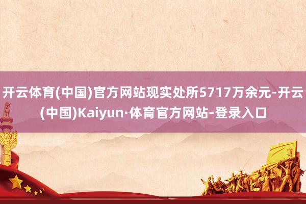 开云体育(中国)官方网站现实处所5717万余元-开云(中国)Kaiyun·体育官方网站-登录入口