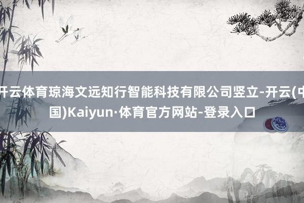 开云体育琼海文远知行智能科技有限公司竖立-开云(中国)Kaiyun·体育官方网站-登录入口