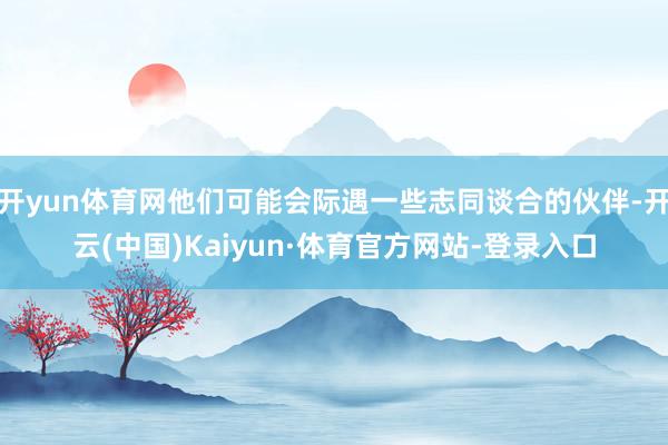 开yun体育网他们可能会际遇一些志同谈合的伙伴-开云(中国)Kaiyun·体育官方网站-登录入口