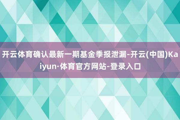 开云体育确认最新一期基金季报泄漏-开云(中国)Kaiyun·体育官方网站-登录入口
