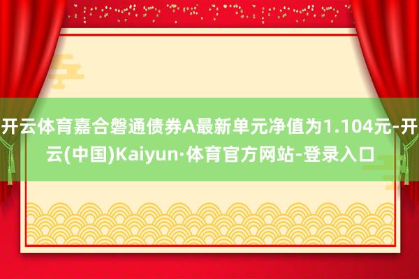 开云体育嘉合磐通债券A最新单元净值为1.104元-开云(中国)Kaiyun·体育官方网站-登录入口