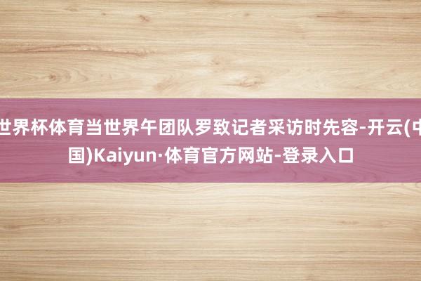 世界杯体育当世界午团队罗致记者采访时先容-开云(中国)Kaiyun·体育官方网站-登录入口