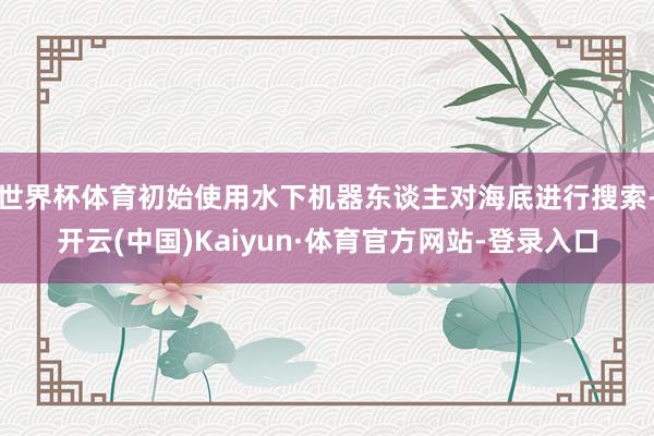 世界杯体育初始使用水下机器东谈主对海底进行搜索-开云(中国)Kaiyun·体育官方网站-登录入口
