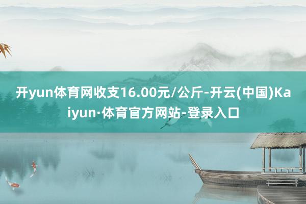 开yun体育网收支16.00元/公斤-开云(中国)Kaiyun·体育官方网站-登录入口