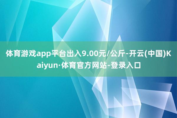 体育游戏app平台出入9.00元/公斤-开云(中国)Kaiyun·体育官方网站-登录入口
