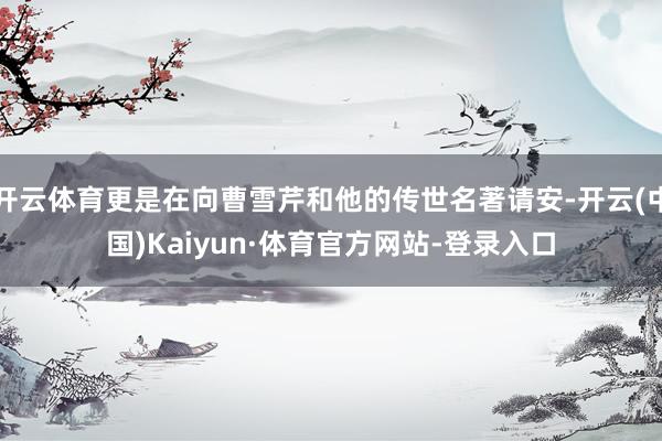 开云体育更是在向曹雪芹和他的传世名著请安-开云(中国)Kaiyun·体育官方网站-登录入口