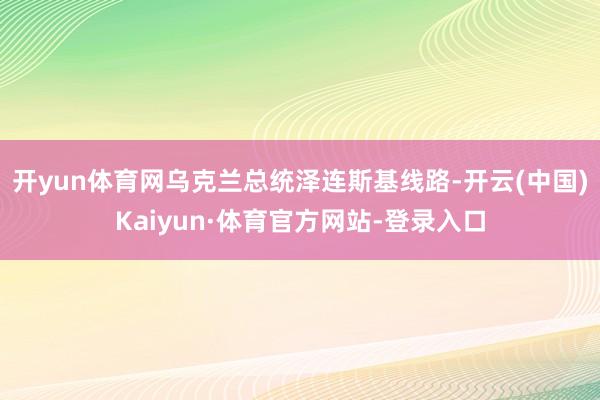 开yun体育网乌克兰总统泽连斯基线路-开云(中国)Kaiyun·体育官方网站-登录入口