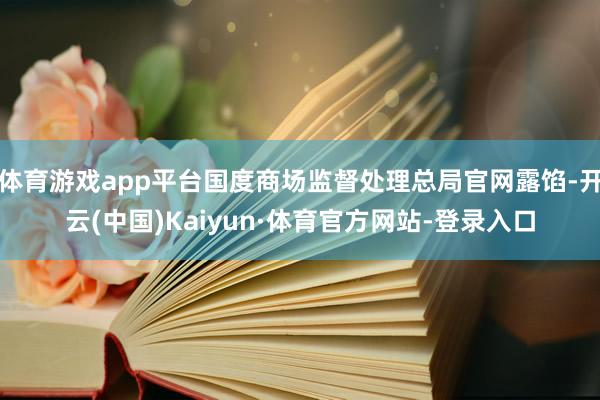 体育游戏app平台国度商场监督处理总局官网露馅-开云(中国)Kaiyun·体育官方网站-登录入口