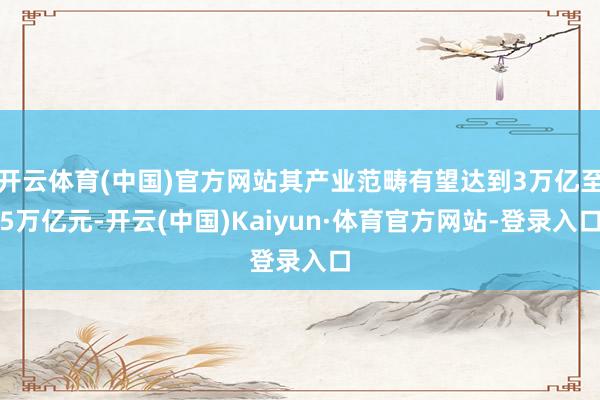 开云体育(中国)官方网站其产业范畴有望达到3万亿至5万亿元-开云(中国)Kaiyun·体育官方网站-登录入口