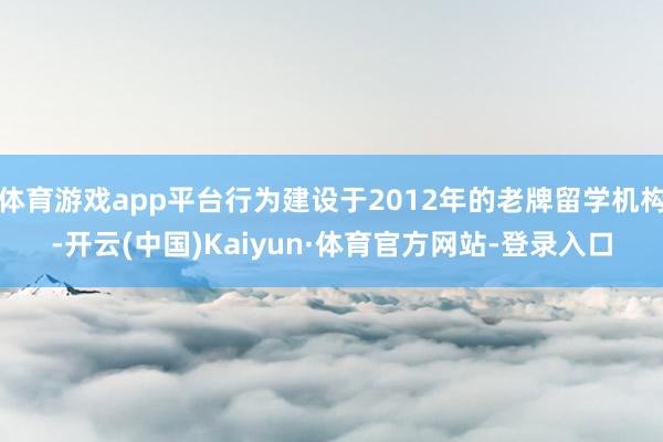 体育游戏app平台行为建设于2012年的老牌留学机构-开云(中国)Kaiyun·体育官方网站-登录入口